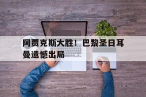 米乐m6-关于阿贾克斯大胜！巴黎圣日耳曼遗憾出局的信息