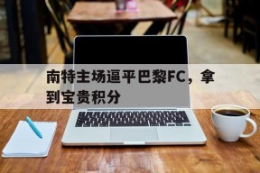 米乐m6官网-关于南特主场逼平巴黎FC，拿到宝贵积分的信息