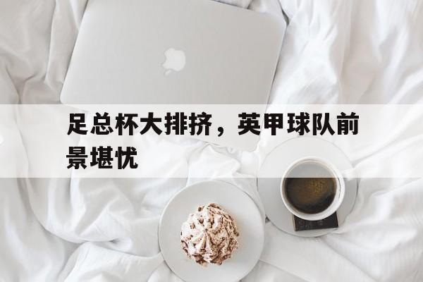 足总杯大排挤,英甲球队前景堪忧(英格兰足总杯赛程积分榜) 足总杯大排挤,英甲球队前景堪忧(英格兰足总杯赛程积分榜)