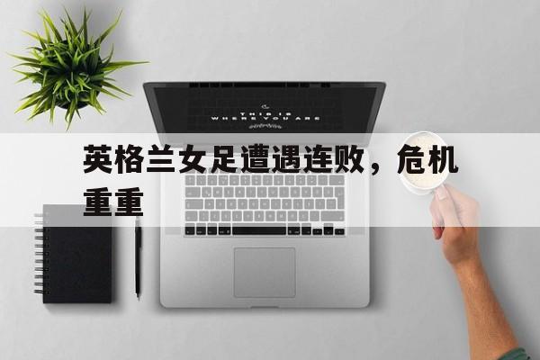 英格兰女足遭遇连败,危机重重 英格兰女足遭遇连败,危机重重